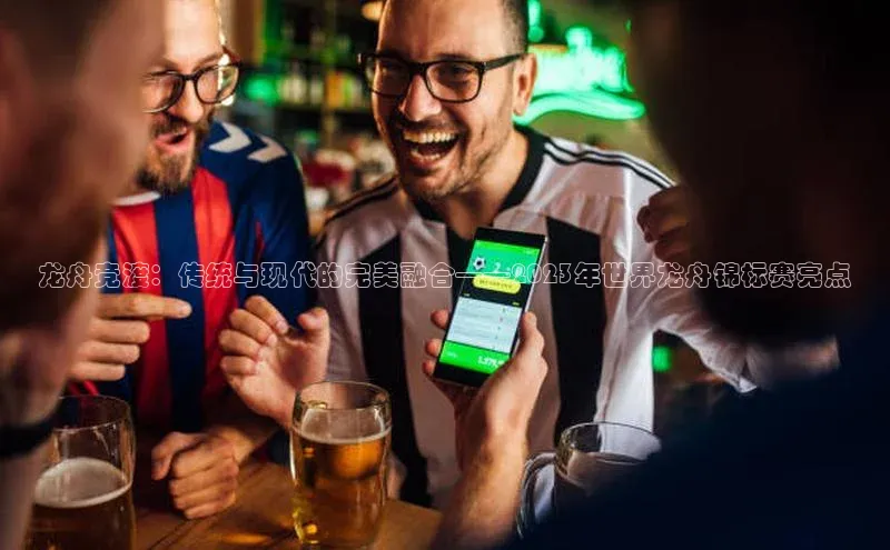 极悦娱乐登录注册度小满支付龙舟竞渡：传统与现代的完美融合——2023年世界龙舟锦标赛亮点