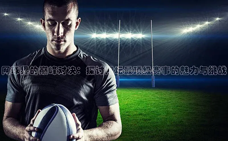 网球界的巅峰对决：探讨网坛最顶级赛事的魅力与挑战