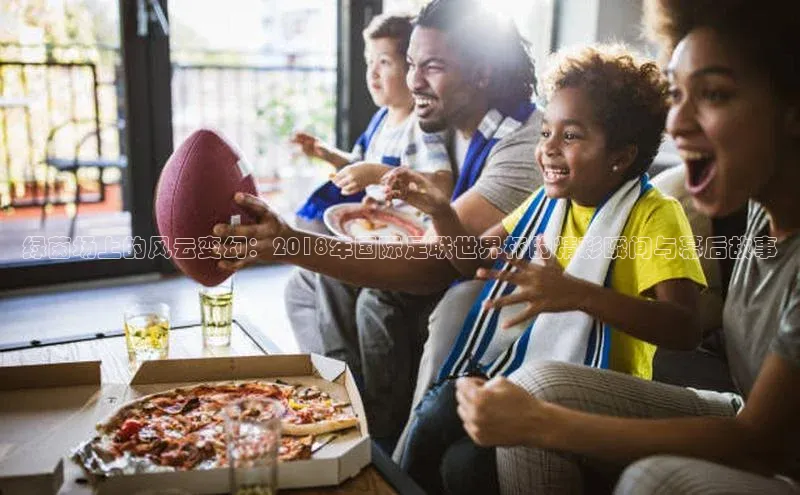 绿茵场上的风云变幻：2018年国际足联世界杯的精彩瞬间与幕后故事