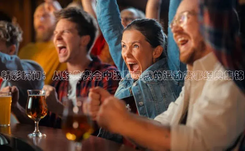 精彩瞬间：从经典赛会中汲取灵感的运动赛事经典集锦