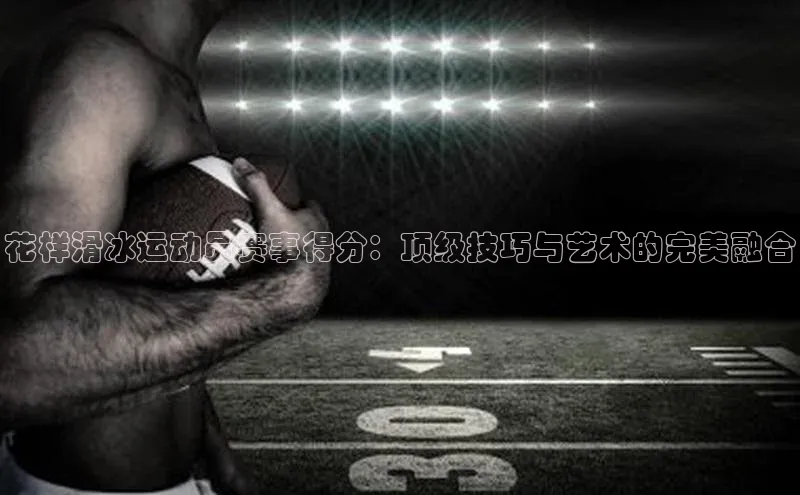 花样滑冰运动员赛事得分：顶级技巧与艺术的完美融合
